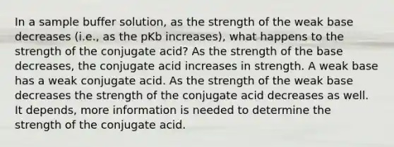 In a sample buffer solution, as the strength of the weak base decreases (i.e., as the pKb increases), what happens to the strength of the conjugate acid? As the strength of the base decreases, the conjugate acid increases in strength. A weak base has a weak conjugate acid. As the strength of the weak base decreases the strength of the conjugate acid decreases as well. It depends, more information is needed to determine the strength of the conjugate acid.