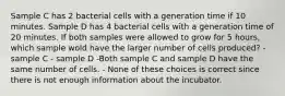 Sample C has 2 bacterial cells with a generation time if 10 minutes. Sample D has 4 bacterial cells with a generation time of 20 minutes. If both samples were allowed to grow for 5 hours, which sample wold have the larger number of cells produced? - sample C - sample D -Both sample C and sample D have the same number of cells. - None of these choices is correct since there is not enough information about the incubator.