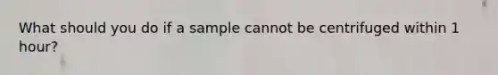 What should you do if a sample cannot be centrifuged within 1 hour?