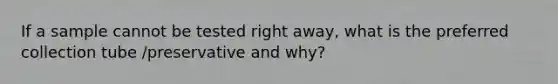 If a sample cannot be tested right away, what is the preferred collection tube /preservative and why?