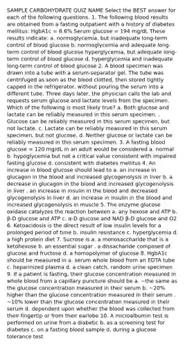 SAMPLE CARBOHYDRATE QUIZ NAME Select the BEST answer for each of the following questions. 1. The following blood results are obtained from a fasting outpatient with a history of diabetes mellitus: HgbA1c = 6.6% Serum glucose = 194 mg/dL These results indicate: a. normoglycemia, but inadequate long-term control of blood glucose b. normoglycemia and adequate long-term control of blood glucose hyperglycemia, but adequate long-term control of blood glucose d. hyperglycemia and inadequate long-term control of blood glucose 2. A blood specimen was drawn into a tube with a serum-separator gel. The tube was centrifuged as soon as the blood clotted, then stored tightly capped in the refrigerator, without pouring the serum into a different tube. Three days later, the physician calls the lab and requests serum glucose and lactate levels from the specimen. Which of the following is most likely true? a. Both glucose and lactate can be reliably measured in this serum specimen. . Glucose can be reliably measured in this serum specimen, but not lactate. c. Lactate can be reliably measured in this serum specimen, but not glucose. d. Neither glucose or lactate can be reliably measured in this serum specimen. 3. A fasting blood glucose = 120 mg/dL in an adult would be considered a. normal b. hypoglycemia but not a critical value consistent with impaired fasting glucose d. consistent with diabetes mellitus 4. An increase in blood glucose should lead to a. an increase in glucagon in the blood and increased glycogenolysis in liver b. a decrease in glucagon in the blood and increased glycogenolysis in liver . an increase in insulin in the blood and decreased glycogenolysis in liver d. an increase in insulin in the blood and increased glycogenolysis in muscle 5. The enzyme glucose oxidase catalyzes the reaction between a. any hexose and ATP b. β-D glucose and ATP c. α-D glucose and NAD β-D glucose and O2 6. Ketoacidosis is the direct result of low insulin levels for a prolonged period of time b. insulin resistance c. hyperglycemia d. a high protein diet 7. Sucrose is a. a monosaccharide that is a ketohexose b. an essential sugar . a dissacharide composed of glucose and fructose d. a homopolymer of glucose 8. HgbA1c should be measured in a. serum whole blood from an EDTA tube c. heparinized plasma d. a clean catch, random urine specimen 9. If a patient is fasting, their glucose concentration measured in whole blood from a capillary puncture should be a. ~the same as the glucose concentration measured in their serum b. ~20% higher than the glucose concentration measured in their serum . ~10% lower than the glucose concentration measured in their serum d. dependent upon whether the blood was collected from their fingertip or from their earlobe 10. A microalbumin test is performed on urine from a diabetic b. as a screening test for diabetes c. on a fasting blood sample d. during a glucose tolerance test