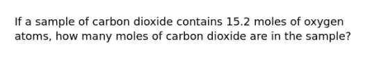 If a sample of carbon dioxide contains 15.2 moles of oxygen atoms, how many moles of carbon dioxide are in the sample?