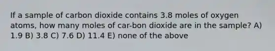 If a sample of carbon dioxide contains 3.8 moles of oxygen atoms, how many moles of car-bon dioxide are in the sample? A) 1.9 B) 3.8 C) 7.6 D) 11.4 E) none of the above