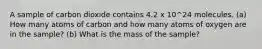 A sample of carbon dioxide contains 4.2 x 10^24 molecules. (a) How many atoms of carbon and how many atoms of oxygen are in the sample? (b) What is the mass of the sample?