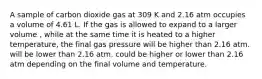 A sample of carbon dioxide gas at 309 K and 2.16 atm occupies a volume of 4.61 L. If the gas is allowed to expand to a larger volume , while at the same time it is heated to a higher temperature, the final gas pressure will be higher than 2.16 atm. will be lower than 2.16 atm. could be higher or lower than 2.16 atm depending on the final volume and temperature.