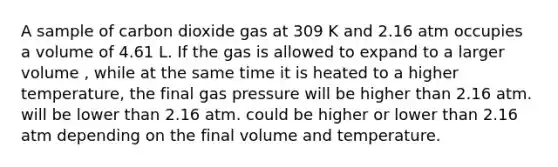 A sample of carbon dioxide gas at 309 K and 2.16 atm occupies a volume of 4.61 L. If the gas is allowed to expand to a larger volume , while at the same time it is heated to a higher temperature, the final gas pressure will be higher than 2.16 atm. will be lower than 2.16 atm. could be higher or lower than 2.16 atm depending on the final volume and temperature.