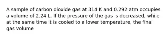 A sample of carbon dioxide gas at 314 K and 0.292 atm occupies a volume of 2.24 L. If the pressure of the gas is decreased, while at the same time it is cooled to a lower temperature, the final gas volume