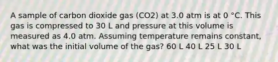 A sample of carbon dioxide gas (CO2) at 3.0 atm is at 0 °C. This gas is compressed to 30 L and pressure at this volume is measured as 4.0 atm. Assuming temperature remains constant, what was the initial volume of the gas? 60 L 40 L 25 L 30 L