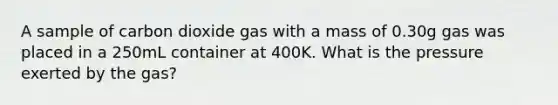 A sample of carbon dioxide gas with a mass of 0.30g gas was placed in a 250mL container at 400K. What is the pressure exerted by the gas?