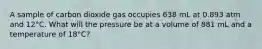 A sample of carbon dioxide gas occupies 638 mL at 0.893 atm and 12°C. What will the pressure be at a volume of 881 mL and a temperature of 18°C?