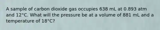 A sample of carbon dioxide gas occupies 638 mL at 0.893 atm and 12°C. What will the pressure be at a volume of 881 mL and a temperature of 18°C?