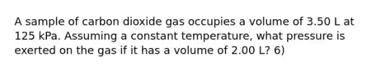 A sample of carbon dioxide gas occupies a volume of 3.50 L at 125 kPa. Assuming a constant temperature, what pressure is exerted on the gas if it has a volume of 2.00 L? 6)