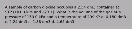 A sample of carbon dioxide occupies a 2.54 dm3 container at STP (101.3 kPa and 273 K). What is the volume of the gas at a pressure of 150.0 kPa and a temperature of 299 K? a. 0.180 dm3 c. 2.24 dm3 c. 1.88 dm3 d. 4.65 dm3