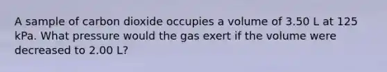 A sample of carbon dioxide occupies a volume of 3.50 L at 125 kPa. What pressure would the gas exert if the volume were decreased to 2.00 L?