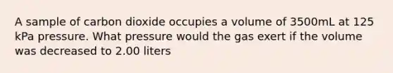 A sample of carbon dioxide occupies a volume of 3500mL at 125 kPa pressure. What pressure would the gas exert if the volume was decreased to 2.00 liters