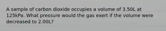 A sample of carbon dioxide occupies a volume of 3.50L at 125kPa. What pressure would the gas exert if the volume were decreased to 2.00L?