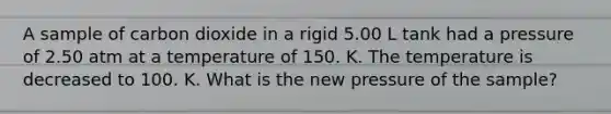 A sample of carbon dioxide in a rigid 5.00 L tank had a pressure of 2.50 atm at a temperature of 150. K. The temperature is decreased to 100. K. What is the new pressure of the sample?