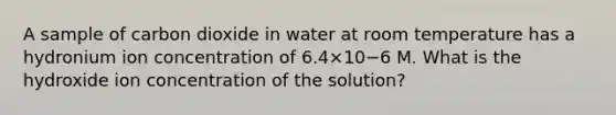 A sample of carbon dioxide in water at room temperature has a hydronium ion concentration of 6.4×10−6 M. What is the hydroxide ion concentration of the solution?