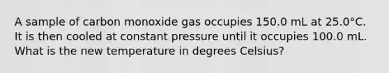 A sample of carbon monoxide gas occupies 150.0 mL at 25.0°C. It is then cooled at constant pressure until it occupies 100.0 mL. What is the new temperature in degrees Celsius?