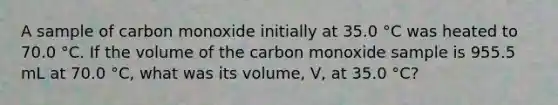 A sample of carbon monoxide initially at 35.0 °C was heated to 70.0 °C. If the volume of the carbon monoxide sample is 955.5 mL at 70.0 °C, what was its volume, V, at 35.0 °C?