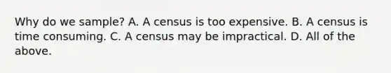 Why do we sample? A. A census is too expensive. B. A census is time consuming. C. A census may be impractical. D. All of the above.