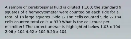 A sample of cerebrospinal fluid is diluted 1:100; the standard 9 squares of a hemocytometer were counted on each side for a total of 18 large squares. Side 1- 186 cells counted Side 2- 184 cells counted total cells = 370 What is the cell count per microliter? The correct answer is highlighted below 1.03 x 104 2.06 x 104 4.62 x 104 9.25 x 104