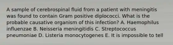 A sample of cerebrospinal fluid from a patient with meningitis was found to contain Gram positive diplococci. What is the probable causative organism of this infection? A. Haemophilus influenzae B. Neisseria meningitidis C. Streptococcus pneumoniae D. Listeria monocytogenes E. It is impossible to tell