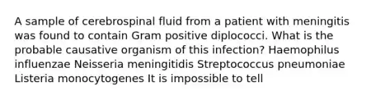 A sample of cerebrospinal fluid from a patient with meningitis was found to contain Gram positive diplococci. What is the probable causative organism of this infection? Haemophilus influenzae Neisseria meningitidis Streptococcus pneumoniae Listeria monocytogenes It is impossible to tell