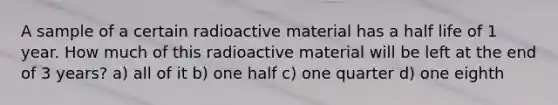 A sample of a certain radioactive material has a half life of 1 year. How much of this radioactive material will be left at the end of 3 years? a) all of it b) one half c) one quarter d) one eighth