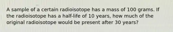 A sample of a certain radioisotope has a mass of 100 grams. If the radioisotope has a half-life of 10 years, how much of the original radioisotope would be present after 30 years?