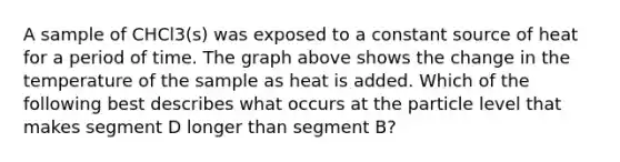 A sample of CHCl3(s) was exposed to a constant source of heat for a period of time. The graph above shows the change in the temperature of the sample as heat is added. Which of the following best describes what occurs at the particle level that makes segment D longer than segment B?