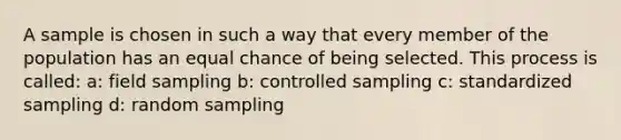 A sample is chosen in such a way that every member of the population has an equal chance of being selected. This process is called: a: field sampling b: controlled sampling c: standardized sampling d: random sampling