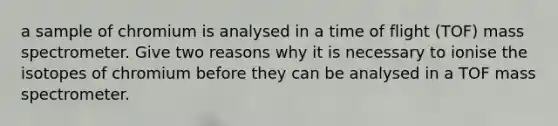 a sample of chromium is analysed in a time of flight (TOF) mass spectrometer. Give two reasons why it is necessary to ionise the isotopes of chromium before they can be analysed in a TOF mass spectrometer.