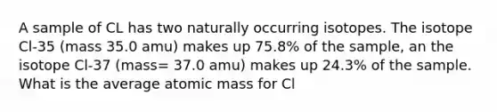 A sample of CL has two naturally occurring isotopes. The isotope Cl-35 (mass 35.0 amu) makes up 75.8% of the sample, an the isotope Cl-37 (mass= 37.0 amu) makes up 24.3% of the sample. What is the average atomic mass for Cl