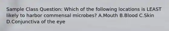 Sample Class Question: Which of the following locations is LEAST likely to harbor commensal microbes? A.Mouth B.Blood C.Skin D.Conjunctiva of the eye