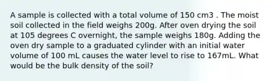 A sample is collected with a total volume of 150 cm3 . The moist soil collected in the field weighs 200g. After oven drying the soil at 105 degrees C overnight, the sample weighs 180g. Adding the oven dry sample to a graduated cylinder with an initial water volume of 100 mL causes the water level to rise to 167mL. What would be the bulk density of the soil?