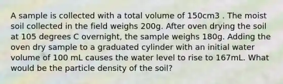 A sample is collected with a total volume of 150cm3 . The moist soil collected in the field weighs 200g. After oven drying the soil at 105 degrees C overnight, the sample weighs 180g. Adding the oven dry sample to a graduated cylinder with an initial water volume of 100 mL causes the water level to rise to 167mL. What would be the particle density of the soil?