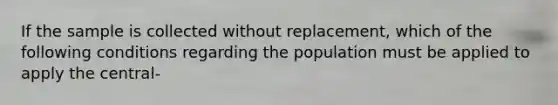 If the sample is collected without replacement, which of the following conditions regarding the population must be applied to apply the central-