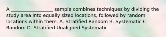 A __________________ sample combines techniques by dividing the study area into equally sized locations, followed by random locations within them. A. Stratified Random B. Systematic C. Random D. Stratified Unaligned Systematic