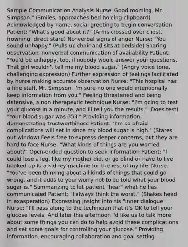 Sample Communication Analysis Nurse: Good moming, Mr. Simpson." (Smiles, approaches bed holding clipboard) Acknowledged by name, social greeting to begin conversation Patient: "What's good about it?" (Arms crossed over chest, frowning, direct stare) Nonverbal signs of anger Nurse: "You sound unhappy." (Pulls up chair and sits at bedside) Sharing observation, nonverbal communication of availability Patient: "You'd be unhappy, too, if nobody would answer your questions. That girl wouldn't tell me my blood sugar." (Angry voice tone, challenging expression) Further expression of feelings facilitated by nurse making accurate observation Nurse: "This hospital has a fine staff, Mr. Simpson. I'm sure no one would intentionally keep information from you." Feeling threatened and being defensive, a non therapeutic technique Nurse: "I'm going to test your glucose in a minute, and Ill tell you the results." (Does test) "Your blood sugar was 350." Providing information, demonstrating trustworthiness Patient: "I'm so afraid complications will set in since my blood sugar is high." (Stares out window) Feels free to express deeper concerns, but they are hard to face Nurse: "What kinds of things are you worried about?" Open-ended question to seek information Patient: "l could lose a leg, like my mother did, or go blind or have to live hooked up to a kidney machine for the rest of my life. Nurse: "You've been thinking about all kinds of things that could go wrong, and it adds to your worry not to be told what your blood sugar is." Summarizing to let patient "hear" what he has communicated Patient: "l always think the worst." (Shakes head in exasperation) Expressing insight into his "inner dialogue" Nurse: "I'll pass along to the technician that it's OK to tell your glucose levels. And later this afternoon I'd like us to talk more about some things you can do to help avoid these complications and set some goals for controlling your glucose." Providing information, encouraging collaboration and goal setting