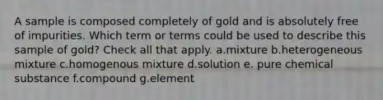 A sample is composed completely of gold and is absolutely free of impurities. Which term or terms could be used to describe this sample of gold? Check all that apply. a.mixture b.heterogeneous mixture c.homogenous mixture d.solution e. pure chemical substance f.compound g.element