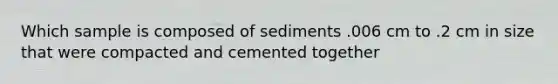 Which sample is composed of sediments .006 cm to .2 cm in size that were compacted and cemented together