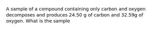 A sample of a compound containing only carbon and oxygen decomposes and produces 24.50 g of carbon and 32.59g of oxygen. What is the sample