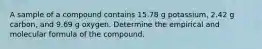 A sample of a compound contains 15.78 g potassium, 2.42 g carbon, and 9.69 g oxygen. Determine the empirical and molecular formula of the compound.