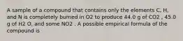 A sample of a compound that contains only the elements C, H, and N is completely burned in O2 to produce 44.0 g of CO2 , 45.0 g of H2 O, and some NO2 . A possible empirical formula of the compound is