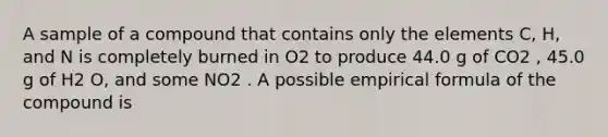 A sample of a compound that contains only the elements C, H, and N is completely burned in O2 to produce 44.0 g of CO2 , 45.0 g of H2 O, and some NO2 . A possible empirical formula of the compound is