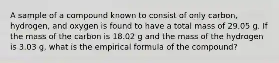 A sample of a compound known to consist of only carbon, hydrogen, and oxygen is found to have a total mass of 29.05 g. If the mass of the carbon is 18.02 g and the mass of the hydrogen is 3.03 g, what is the empirical formula of the compound?