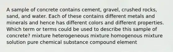 A sample of concrete contains cement, gravel, crushed rocks, sand, and water. Each of these contains different metals and minerals and hence has different colors and different properties. Which term or terms could be used to describe this sample of concrete? mixture heterogeneous mixture homogenous mixture solution pure chemical substance compound element