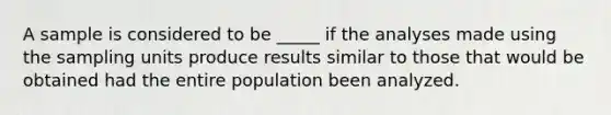 A sample is considered to be _____ if the analyses made using the sampling units produce results similar to those that would be obtained had the entire population been analyzed.