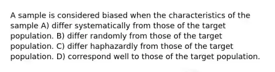 A sample is considered biased when the characteristics of the sample A) differ systematically from those of the target population. B) differ randomly from those of the target population. C) differ haphazardly from those of the target population. D) correspond well to those of the target population.